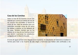 Casa de las Conchas
Sobre la Casa de las Conchas circula una
leyenda que cuenta que debajo de una de
las conchas hay escondido un tesoro en
onzas de oro, nada de extrañar pues era
costumbre esconder onzas de oro entre
los adobes y piedras, en los tabiques de
las casas. También cuentan que en los
sótanos de la Casa de las Conchas tenían
que dormir o pernoctar los estudiantes
castigados por la Maestre-Escuela.
El lunes de aguas primer lunes después de la Cuaresma, los estudiantes de Salamanca cruzaban el
Tormes para traer a las mujeres de vida alegre y licenciosa que habían sido confinadas a los
15
 