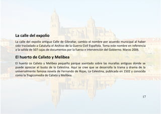 La calle del expolio
La calle del expolio antigua Calle de Gibraltar, cambio el nombre por acuerdo municipal al haber
sido trasladado a Cataluña el Archivo de la Guerra Civil Española. Toma este nombre en referencia
a la salida de 507 cajas de documentos por la fuerza e intervención del Gobierno. Marzo 2006.
El huerto de Calixto y Melibea
El huerto ce Calixto y Melibea pequeño parque asentado sobre las murallas antiguas donde se
puede apreciar el busto de la Celestina. Aquí se cree que se desarrolla la trama y drama de la
universalmente famosa novela de Fernando de Rojas, La Celestina, publicada en 1502 y conocida
como la Tragicomedia de Calixto y Melibea.
17
 