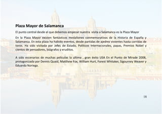 Plaza Mayor de Salamanca
El punto central desde el que debemos empezar nuestra visita a Salamanca es la Plaza Mayor
En la Plaza Mayor existen fantásticos medallones conmemorativos de la Historia de España y
Salamanca. En esta plaza ha habido eventos, desde partidas de ajedrez vivientes hasta corridas de
toros. Ha sido visitada por Jefes de Estado, Políticos Internacionales, papas, Premios Nobel y
cientos de pensadores, biógrafos y eruditos.
A sido escenarios de muchas películas la ultima , gran éxito USA En el Punto de Mirade 2008,
protagonizada por Dennis Quaid, Matthew Fox, William Hurt, Forest Whitaker, Sigourney Weaver y
Eduardo Noriega.
18
 
