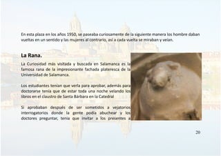 En esta plaza en los años 1950, se paseaba curiosamente de la siguiente manera los hombre daban
vueltas en un sentido y las mujeres al contrario, así a cada vuelta se miraban y veían.
La Rana.
La Curiosidad más visitada y buscada en Salamanca es la
famosa rana de la impresionante fachada plateresca de la
Universidad de Salamanca.
Los estudiantes tenían que verla para aprobar, además para
doctorarse tenía que de estar toda una noche velando los
libros en el claustro de Santa Bárbara en la Catedral
Si aprobaban después de ser sometidos a vejatorios
interrogatorios donde la gente podía abuchear y los
doctores preguntar, tenia que invitar a los presentes a
20
 