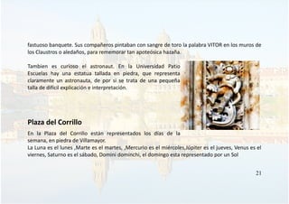 fastuoso banquete. Sus compañeros pintaban con sangre de toro la palabra VITOR en los muros de
los Claustros o aledaños, para rememorar tan apoteósica hazaña.
Tambien es curioso el astronaut. En la Universidad Patio
Escuelas hay una estatua tallada en piedra, que representa
claramente un astronauta, de por si se trata de una pequeña
talla de difícil explicación e interpretación.
Plaza del Corrillo
En la Plaza del Corrillo están representados los días de la
semana, en piedra de Villamayor.
La Luna es el lunes ,Marte es el martes, ,Mercurio es el miércoles,Júpiter es el jueves, Venus es el
viernes, Saturno es el sábado, Domini dominchi, el domingo esta representado por un Sol
21
 