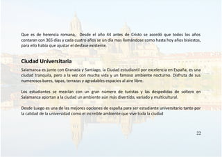 Que es de herencia romana, Desde el año 44 antes de Cristo se acordó que todos los años
contaran con 365 días y cada cuatro años se un día mas llamándose como hasta hoy años bisiestos,
para ello había que ajustar el desfase existente.
Ciudad Universitaria
Salamanca es junto con Granada y Santiago, la Ciudad estudiantil por excelencia en España, es una
ciudad tranquila, pero a la vez con mucha vida y un famoso ambiente nocturno. Disfruta de sus
numerosos bares, tapas, terrazas y agradables espacios al aire libre.
Los estudiantes se mezclan con un gran número de turistas y las despedidas de soltero en
Salamanca aportan a la ciudad un ambiente aún más divertido, variado y multicultural.
Desde Luego es una de las mejores opciones de españa para ser estudiante universitario tanto por
la calidad de la universidad como el increible ambiente que vive toda la ciudad
22
 