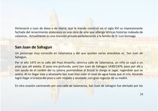 Perteneció a Juan de álava o de Ibarra, que la mando construir en el siglo XVI su impresionante
fachada del renacimiento plateresco es una obra de arte que alberga tétricas historias rodeada de
calaveras.. Actualmente es una mansión privada perteneciente a la familia de D. Luis Gonzaga.
San Juan de Sahagun
Un personaje muy conocido en Salamanca y del que quedan varias anecdotas es San Juan de
Sahagun.
Por el año 1475 en la calle del Pozo Amarillo, céntrica calle de Salamanca, un niño se cayó a un
pozo que allí existía. El pozo era profundo, pero San Juan de Sahagun 1430/1479, paso por allí y
con ayuda de el cordón del su sotana asomándose al brozal lo alargo al zagal, rogándole que se
asiera. Al no llegar este a alcanzarlo San Juan hizo subir el nivel de agua hasta que el crío, llorando
logró llegar a la boca del pozo y salir mojado y asustado ,con gran regocijo de su madre.
En otra ocasión caminando por una calle de Salamanca, San Juan de Sahagún fue alertado por los
24
 