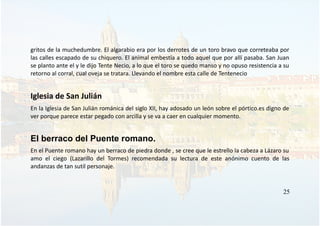 gritos de la muchedumbre. El algarabio era por los derrotes de un toro bravo que correteaba por
las calles escapado de su chiquero. El animal embestía a todo aquel que por allí pasaba. San Juan
se planto ante el y le dijo Tente Necio, a lo que el toro se quedo manso y no opuso resistencia a su
retorno al corral, cual oveja se tratara. Llevando el nombre esta calle de Tentenecio
Iglesia de San Julián
En la Iglesia de San Julián románica del siglo XII, hay adosado un león sobre el pórtico.es digno de
ver porque parece estar pegado con arcilla y se va a caer en cualquier momento.
El berraco del Puente romano.
En el Puente romano hay un berraco de piedra donde , se cree que le estrello la cabeza a Lázaro su
amo el ciego (Lazarillo del Tormes) recomendada su lectura de este anónimo cuento de las
andanzas de tan sutil personaje.
25
 