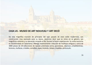 CASA LIS - MUSEO DE ART NOUVEAU Y ART DECÓ
De esta magnífica mansión de principios del siglo pasado de claro estilo modernista, con
construcción muy avanzada para su época, podemos decir que es única en su género, sus
magnificas vidrieras y su ubicación mirando al Río Tormes la hacen espectacular. Su visita nocturna
es recomendada en Salamanca. Alberga impresionante colección de muñecas antiguas y cerca de
3000 piezas de 19 colecciones de épocas anteriores como, porcelanas, abanicos ,criselefantinas,
bronces, muñecas, cristales, esmaltes, joyas, bronces, relojes, muebles, pintura,etc.
26
 