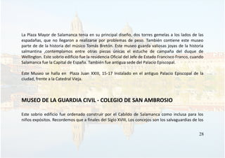 La Plaza Mayor de Salamanca tenia en su principal diseño, dos torres gemelas a los lados de las
espadañas, que no llegaron a realizarse por problemas de peso. También contiene este museo
parte de de la historia del músico Tomás Bretón. Este museo guarda valiosas joyas de la historia
salmantina ,contemplamos entre otras piezas únicas el estuche de campaña del duque de
Wellington. Este sobrio edificio fue la residencia Oficial del Jefe de Estado Francisco Franco, cuando
Salamanca fue la Capital de España. También fue antigua sede del Palacio Episcopal.
Este Museo se halla en Plaza Juan XXIII, 15-17 Instalado en el antiguo Palacio Episcopal de la
ciudad, frente a la Catedral Vieja.
MUSEO DE LA GUARDIA CIVIL - COLEGIO DE SAN AMBROSIO
Este sobrio edificio fue ordenado construir por el Cabildo de Salamanca como inclusa para los
niños expósitos. Recordemos que a finales del Siglo XVIII, Los concejos son los salvaguardias de los
28
 