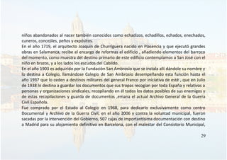 niños abandonados al nacer también conocidos como echadizos, echadillos, echados, enechados,
cuneros, concejiles, peños y expósitos.
En el año 1719, el arquitecto Joaquín de Churriguera nacido en Plasencia y que ejecutó grandes
obras en Salamanca, recibe el encargo de reformas el edificio , añadiendo elementos del barroco
del momento, como muestra del destino primario de este edificio contemplamos a San José con el
niño en brazos, y a los lados los escudos del Cabildo.
En el año 1903 es adquirido por la Fundación San Ambrosio que se instala allí dándole su nombre y
lo destina a Colegio, llamándose Colegio de San Ambrosio desempeñando esta función hasta el
año 1937 que lo ceden a destinos militares del general Franco por iniciativa de esté , que en Julio
de 1938 lo destina a guardar los documentos que sus tropas recogían por toda España y relativas a
personas y organizaciones sindicales, recopilando en él todos los datos posibles de sus enemigos y
de estas recopilaciones y guarda de documentos ,emana el actual Archivo General de la Guerra
Civil Española.
Fue comprado por el Estado al Colegio en 1968, para dedicarlo exclusivamente como centro
Documental y Archivo de la Guerra Civil, en el año 2006 y contra la voluntad municipal, fueron
sacadas por la intervención del Gobierno, 507 cajas de importantísima documentación con destino
a Madrid para su alojamiento definitivo en Barcelona, con el malestar del Consistorio Municipal,
29
 