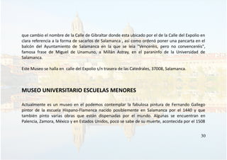 que cambio el nombre de la Calle de Gibraltar donde esta ubicado por el de la Calle del Expolio en
clara referencia a la forma de sacarlos de Salamanca , así como ordenó poner una pancarta en el
balcón del Ayuntamiento de Salamanca en la que se leía "Venceréis, pero no convenceréis",
famosa frase de Miguel de Unamuno, a Millán Astray, en el paraninfo de la Universidad de
Salamanca.
Este Museo se halla en calle del Expolio s/n trasera de las Catedrales, 37008, Salamanca.
MUSEO UNIVERSITARIO ESCUELAS MENORES
Actualmente es un museo en el podemos contemplar la fabulosa pintura de Fernando Gallego
pintor de la escuela Hispano-Flamenca nacido posiblemente en Salamanca por el 1440 y que
también pinto varias obras que están dispersadas por el mundo. Algunas se encuentran en
Palencia, Zamora, México y en Estados Unidos, poco se sabe de su muerte, acontecida por el 1508
30
 