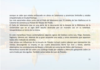 aunque se sabe que estaba enfrascado en obras en Salamanca y provincias limítrofes y estaba
empadronado en Ciudad Rodrigo.
Sus más apreciadas obras junto con el Cielo de Salamanca son: El retablo de San Ildefonso en la
Catedral de Zamora y La Piedad del Museo del Prado.
El Cielo de Salamanca que es una parte de la decoración de la bóveda de la Biblioteca de la
Universidad que en el siglo XVIII resulto destruida por un incendio casi en su totalidad,
recuperándose un tercio de la misma.
En este maravilloso fresco contemplamos algunos signos del Zodiaco como Leo, Virgo, Escorpio,
Sagitario, Géminis etc. Además de su gran serpiente una vasija, y otros elementos que aparecen
todos ellos rodeado de estrellas.
Este artista con influencias de la escuela de Flandes incluyó cuatro cabezas que representan los
vientos descargando su ímpetu en las cuatro direcciones Norte Sur Este y Oeste, además
observamos las constelaciones de Boyero y Hércules así como las de Hidra y del Centauro.
Maravillosa escena del Sol sobre una cuadriga tirada por caballos y Mercurio galopando sobre un
carro tirado por dos águilas. También varias tablas de Juan de Flandes.
31
 