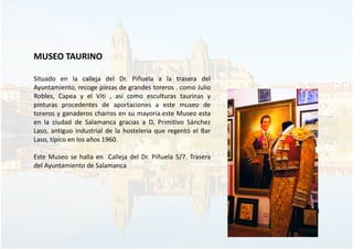 MUSEO TAURINO
Situado en la calleja del Dr. Piñuela a la trasera del
Ayuntamiento, recoge piezas de grandes toreros . como Julio
Robles, Capea y el Viti , así como esculturas taurinas y
pinturas procedentes de aportaciones a este museo de
toreros y ganaderos charros en su mayoria.este Museo esta
en la ciudad de Salamanca gracias a D, Primitivo Sánchez
Laso, antiguo industrial de la hosteleria que regentó el Bar
Laso, típico en los años 1960.
Este Museo se halla en Calleja del Dr. Piñuela 5/7. Trasera
del Ayuntamiento de Salamanca
33
 