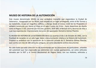 MUSEO DE HISTORIA DE LA AUTOMOCIÓN
Este museo denominado MHAS, es una verdadera maravilla que engrandece la Ciudad de
Salamanca , inaugurado por los Reyes, esta alojado en un lugar privilegiado, entre el Río Tormes y
las Catedrales, ocupa un magnifico edificio, y alberga desde el tronco móvil de los Picapiedra el
aelopiro construido por Heron el Viejo en el siglo II antes de Cristo , hasta deportivos de diseño
como el Pegaso Z-102, pasando por biscuter, gordinis, SEAT 600, el Renault 4/4 y decenas de ellos a
cual mas espectacular. Impresionante donación del aparejador Demetrio Gómez Planche.
EL MUSEO DE HISTORIA DE LA AUTOMOCIÓN Abrio sus puertas el día 1 de Octubre de 2002, con la
finalidad de recopilar en un solo lugar datos y documentación relativa a la Historia del Automóvil.
Empieza su andadura con la aportación de la colección privada de D. Demetrio Gómez Planche,
que cuenta con más de 100 vehículos antiguos, así como abundante archivo documental.
No cabe duda que esta colección ha ido aumentando por las donaciones de particulares , amantes
del automóvil que han engrosado sus elementos con nuevas aportaciones, así como vehículos
donados por la DGT y el Centro documental de Pegaso Iveco, con sus motores, vehículos y
34
 