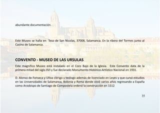abundante documentación.
Este Museo se halla en Teso de San Nicolas, 37008, Salamanca. En la ribera del Tormes junto al
Casino de Salamanca.
CONVENTO - MUSEO DE LAS URSULAS
Este magnifico Museo está instalado en el Coro Bajo de la Iglesia. Este Convento data de la
primera mitad del siglo XVI y fue declarado Monumento Histórico-Artístico Nacional en 1931.
D. Alonso de Fonseca y Ulloa clérigo y teólogo además de licenciado en Leyes y que cursó estudios
en las Universidades de Salamanca, Bolonia y Roma donde vivió varios años regresando a España
como Arzobispo de Santiago de Compostela ordenó la construcción en 1512
35
 