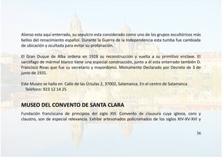 Alonso esta aquí enterrado, su sepulcro esta considerado como uno de los grupos escultóricos más
bellos del renacimiento español. Durante la Guerra de la Independencia esta tumba fue cambiada
de ubicación y ocultada para evitar su profanación.
El Gran Duque de Alba ordena en 1928 su reconstrucción y vuelta a su primitivo enclave. El
sarcófago de mármol blanco tiene una especial construcción, junto a él esta enterrado también D.
Francisco Rivas que fue su secretario y mayordomo. Monumento Declarado por Decreto de 3 de
junio de 1931.
Este Museo se halla en Calle de las Úrsulas 2, 37002, Salamanca. En el centro de Salamanca
Teléfono: 923 12 14 25
MUSEO DEL CONVENTO DE SANTA CLARA
Fundación franciscana de principios del siglo XIII. Convento de clausura cuya iglesia, coro y
claustro, son de especial relevancia. Exhibe artesonados policromados de los siglos XIV-XV-XVI y
36
 