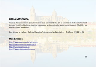 LOGIA MASÓNICA
Archivo Recopilación de Documentación que se encontraba en la Sección de la Guerra Civil del
Archivo Histórico Nacional. Archivo trasladado a dependencias gubernamentales de Madrid y su
reinserción en Barcelona.
Este Museo se halla en Calle del Expolio s/n trasera de las Catedrales. Teléfono: 923 12 14 25
Mas Enlaces
http://www.salamancaturistica.com
http://www.salamancaemocion.es
http://www.salamanca.es
http://www.ciudaddecultura.org
38
 