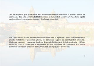 Una de las perlas que aparecen en esta maravillosa tierra de Castilla es la preciosa ciudad de
Salamanca., Esta villa como Ciudad Patrimonio de la Humanidad, conserva un importante legado
patrimonial con innumerables rincones y detalles para descubrir.
Este casco urbano situado en el extremo suroccidental de la región de Castilla y León cuenta con
Grandes Catedrales y pequeñas iglesias, los conventos -lugares de espiritualidad femenina-,
Modernos museos y escenarios donde se desarrolló la Guerra de la Independencia, Edificios
Barrocos y Goticos. Pasear por la plaza Mayor y tomar un cafe en sus columnatas, Tras buscar
elementos curiosos en la fachada de la universidad. es algo que no olvidadaras.
4
 