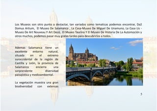 Los Museos son otro punto a destactar, tan variados como tematicas podemos encontrar, Da2
Domus Artium, El Museo De Salamanca , La Casa-Museo De Miguel De Unamuno, La Casa Lis -
Museo De Art Nouveau Y Art Decó, El Museo Taurino Y El Museo De Historia De La Automoción y
otros muchos, podemos pasar muy gratas tardes para descubrirlos a todos.
Ademas Salamanca tiene un
excelente entorno natural,
situada en el extremo
suroccidental de la región de
Castilla y León, la provincia de
Salamanca encierra una
sorprendente diversidad
paisajística y medioambiental.
La vegetación muestra una gran
biodiversidad con extensas
5
 