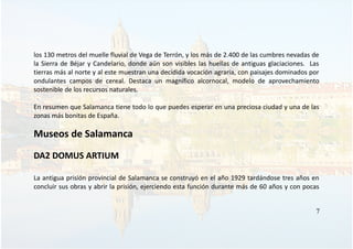 los 130 metros del muelle fluvial de Vega de Terrón, y los más de 2.400 de las cumbres nevadas de
la Sierra de Béjar y Candelario, donde aún son visibles las huellas de antiguas glaciaciones. Las
tierras más al norte y al este muestran una decidida vocación agraria, con paisajes dominados por
ondulantes campos de cereal. Destaca un magnífico alcornocal, modelo de aprovechamiento
sostenible de los recursos naturales.
En resumen que Salamanca tiene todo lo que puedes esperar en una preciosa ciudad y una de las
zonas más bonitas de España.
Museos de Salamanca
DA2 DOMUS ARTIUM
La antigua prisión provincial de Salamanca se construyó en el año 1929 tardándose tres años en
concluir sus obras y abrir la prisión, ejerciendo esta función durante más de 60 años y con pocas
7
 