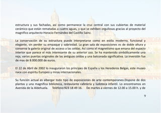 estructura y sus fachadas, así como permanece la cruz central con sus cubiertas de material
cerámico que están rematadas a cuatro aguas, y que se exhiben orgullosas gracias al proyecto del
magnifico arquitecto Horacio Fernández del Castillo Sainz.
La conservación de su estructura puede interpretarse como en estilo moderno, funcional y
elegante, sin perder su empaque y sobriedad. La gran sala de exposiciones es de doble altura y
conserva la galería original de acceso a las celdas. Así como el magnetismo que emana del espacio
interior que parece el más interesante de su anterior uso. Se ha mantenido simbólicamente una
reja, varias puertas originales de las antiguas celdas y una balconada significativa. La inversión fue
de mas de 8.000.000 de euros.
El 22 de Abril de 2002 lo inauguraron los príncipes de España y los Herederos Belgas, este museo
nace con espíritu Europeo y miras internacionales.
Su función actual es albergar todo tipo de exposiciones de arte contemporaneo.Dispone de dos
plantas y una magnifica biblioteca, restaurante cafetería y ludoteca infantil. Lo encontramos en
Avenida de la Aldehuela. Teléfono:923 18 49 16. De martes a viernes de 12.00 a 15.00 h. y de
9
 