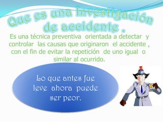¿Por qué  es importante investigar los accidentes?Cuando investigamos los incidentes podemos evitar los accidentes laborales. Todo empresario  esta  en la obligación  de realizar la investigación  de un accidente  ocurrido en el sitio de trabajo , evaluando los daños  a la salud  de los trabajadores  o a las plantas físicas laborales.  Llegar a las causas para eliminarlas.  Cada vez que ocurre un accidente, se debe tener presente que hay un problema que dio origen a este hecho. Al no reportarse vienen consecuencias legales que puede llegar hasta el cierre de la empresa. Asumir  el costo   total  de la indemnización, pensión y dolo . 