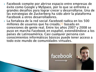 Facebook compite por abrirse espacio entre empresas de éxito como Google y MySpace, por lo que se enfrenta a grandes desafíos para lograr crecer y desarrollarse. Una de las estrategias de Zuckerberg ha sido abrir la plataforma Facebook a otros desarrolladores.La fortaleza de la red social Facebook radica en los 500 millones de usuarios que ha creado,[1] basada en conexiones de gente real. Entre los años 2007 y 2008 se puso en marcha Facebook en español, extendiéndose a los países de Latinoamérica. Casi cualquier persona con conocimientos informáticos básicos puede tener acceso a todo este mundo de comunidades virtuales.
