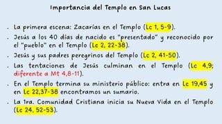 Importancia del Templo en San Lucas
• La primera escena: Zacarías en el Templo (Lc 1, 5-9).
• Jesús a los 40 días de nacido es “presentado” y reconocido por
el “pueblo” en el Templo (Lc 2, 22-38).
• Jesús y sus padres peregrinos del Templo (Lc 2, 41-50).
• Las tentaciones de Jesús culminan en el Templo (Lc 4,9;
diferente a Mt 4,8-11).
• En el Templo termina su ministerio público: entra en Lc 19,45 y
en Lc 22,37-38 encontramos un sumario.
• La 1ra. Comunidad Cristiana inicia su Nueva Vida en el Templo
(Lc 24, 52-53).
 