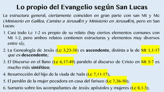 Lo propio del Evangelio según San Lucas
La estructura general, ciertamente coinciden en gran parte con san Mt y Mc
(Ministerio en Galilea, Camino a Jerusalén y Ministerio en Jerusalén), pero en San
Lucas:
1. Casi todo Lc 1-2 es propio de su relato (hay ciertos elementos comunes con
Mt 1-2, pero ambos relatos contienen estructuras y elementos muy diversos
entre sí);
2. La Genealogía de Jesús (Lc 3,23-38) es ascendente, distinta a la de Mt 1,1-17
que es descendente;
3. El Discurso en el llano (Lc 6,17-49) paralelo al discurso de Cristo en Mt 5-7 es
mucho más sintético;
4. Resurrección del hijo de la viuda de Naín (Lc 7,11-17);
5. El perdón de la mujer pecadora en casa del fariseo (Lc 7,36-50);
6. Sumario sobre los acompañantes de Jesús: apóstoles y mujeres (Lc 8,1-3);
 