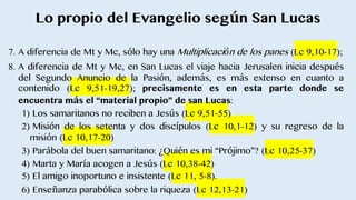 Lo propio del Evangelio según San Lucas
7. A diferencia de Mt y Mc, sólo hay una Multiplicación de los panes (Lc 9,10-17);
8. A diferencia de Mt y Mc, en San Lucas el viaje hacia Jerusalen inicia después
del Segundo Anuncio de la Pasión, además, es más extenso en cuanto a
contenido (Lc 9,51-19,27); precisamente es en esta parte donde se
encuentra más el “material propio” de san Lucas:
1) Los samaritanos no reciben a Jesús (Lc 9,51-55)
2) Misión de los setenta y dos discı́pulos (Lc 10,1-12) y su regreso de la
misión (Lc 10,17-20)
3) Parábola del buen samaritano: ¿Quién es mi “Prójimo”? (Lc 10,25-37)
4) Marta y Marı́a acogen a Jesús (Lc 10,38-42)
5) El amigo inoportuno e insistente (Lc 11, 5-8).
6) Enseñanza parabólica sobre la riqueza (Lc 12,13-21)
 