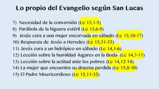 Lo propio del Evangelio según San Lucas
7) Necesidad de la conversión (Lc 13,1-5)
8) Parábola de la higuera estéril (Lc 13,6-9)
9) Jesús cura a una mujer encorvada en sábado (Lc 13,10-17)
10) Respuesta de Jesús a Herodes (Lc 13,31-33)
11) Jesús cura a un hidrópico en sábado (Lc 14,1-6)
12) Lección sobre la humildad -lugares en la Boda- (Lc 14,7-11)
13) Lección sobre la actitud ante los pobres (Lc 14,12-14)
14) La mujer que encuentra su dracma perdida (Lc 15,8-10)
15) El Padre Misericordioso (Lc 15,11-32)
 