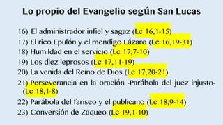 Lo propio del Evangelio según San Lucas
16) El administrador infiel y sagaz (Lc 16,1-15)
17) El rico Epulón y el mendigo Lázaro (Lc 16,19-31)
18) Humildad en el servicio (Lc 17,7-10)
19) Los diez leprosos (Lc 17,11-19)
20) La venida del Reino de Dios (Lc 17,20-21)
21) Perseverancia en la oración -Parábola del juez injusto-
(Lc 18,1-8)
22) Parábola del fariseo y el publicano (Lc 18,9-14)
23) Conversión de Zaqueo (Lc 19,1-10)
 