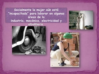 Socialmente la mujer aún está “incapacitada” para laborar en algunas áreas de la industria, mecánica, electricidad y albañilería.