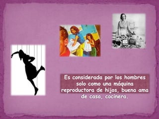 Es considerada por los hombres solo como una máquina reproductora de hijos, buena ama de casa, cocinera.