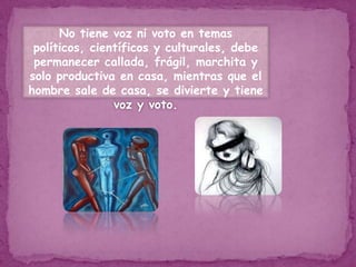 No tiene voz ni voto en temas políticos, científicos y culturales, debe permanecer callada, frágil, marchita y solo productiva en casa, mientras que el hombre sale de casa, se divierte y tiene voz y voto.