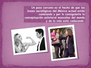 Un paso cercano es el hecho de que las bases sociológicas del México actual están cambiando y por lo consiguiente la conceptuación unilateral masculina del mundo y de la vida está caducando. 