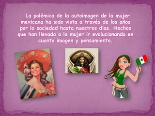     La polémica de la autoimagen de la mujer mexicana ha sido vista a través de los años por la sociedad hasta nuestros días. Hechos que han llevado a la mujer ir evolucionando en cuanto imagen y pensamiento. 