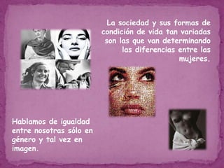 La sociedad y sus formas de condición de vida tan variadas son las que van determinando las diferencias entre las mujeres.Hablamos de igualdad entre nosotras sólo en género y tal vez en imagen.