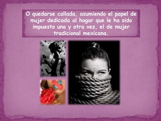 O quedarse callada, asumiendo el papel de mujer dedicada al hogar que le ha sido impuesto una y otra vez, el de mujer tradicional mexicana.