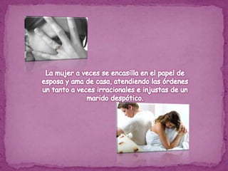La mujer a veces se encasilla en el papel de esposa y ama de casa, atendiendo las órdenes un tanto a veces irracionales e injustas de un marido despótico.