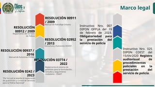 Marco legal
RESOLUCIÓN 00937 /
2016
Manual de funciones PONAL
RESOLUCIÓN 00911
/ 2009
Manual de Patrullaje Urbano
RESOLUCIÓN
00912 / 2009
Reglamento del Servicio
de Policía
RESOLUCIÓN 02952
/ 2013
Estructura y funciones DEANT
RESOLUCIÓN 03774 /
2022
Reglamenta el sistema de
garantías para la formulación,
consulta y seguimiento
ciudadano - CRAET
RESOLUCIÓN 0242 /
2023
“Por la cual se expide el reglamento
de guarnición y control de servicios
para la Policía Nacional”
Instructivo Nro. 007
DIPON OFPLA del 19
de febrero de 2023.
Obligatoriedad para
la prestación del
servicio de policía
Instructivo Nro. 025
DIPON COEST del
15/09/2020 Registro
audiovisual de
procedimientos
policiales en la
prestación del
servicio de policía.
 
