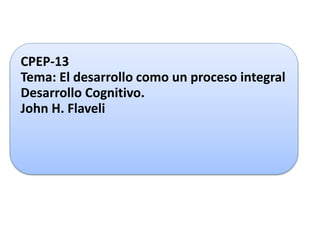 CPEP-13 
Tema: El desarrollo como un proceso integral 
Desarrollo Cognitivo. 
John H. Flaveli 
 