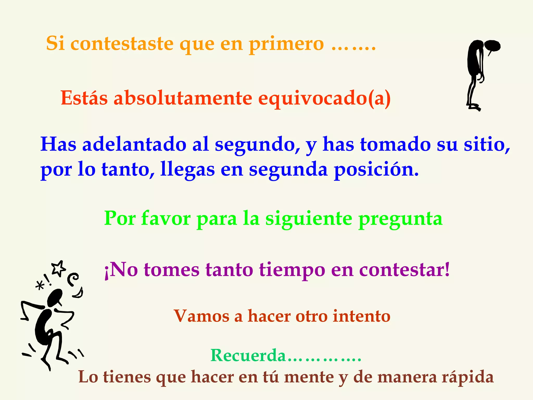 Si contestaste que en primero ……. 
Estás absolutamente equivocado(a) 
Has adelantado al segundo, y has tomado su sitio, 
por lo tanto, llegas en segunda posición. 
Por favor para la siguiente pregunta 
¡No tomes tanto tiempo en contestar! 
Vamos a hacer otro intento 
Recuerda…………. 
Lo tienes que hacer en tú mente y de manera rápida 
 