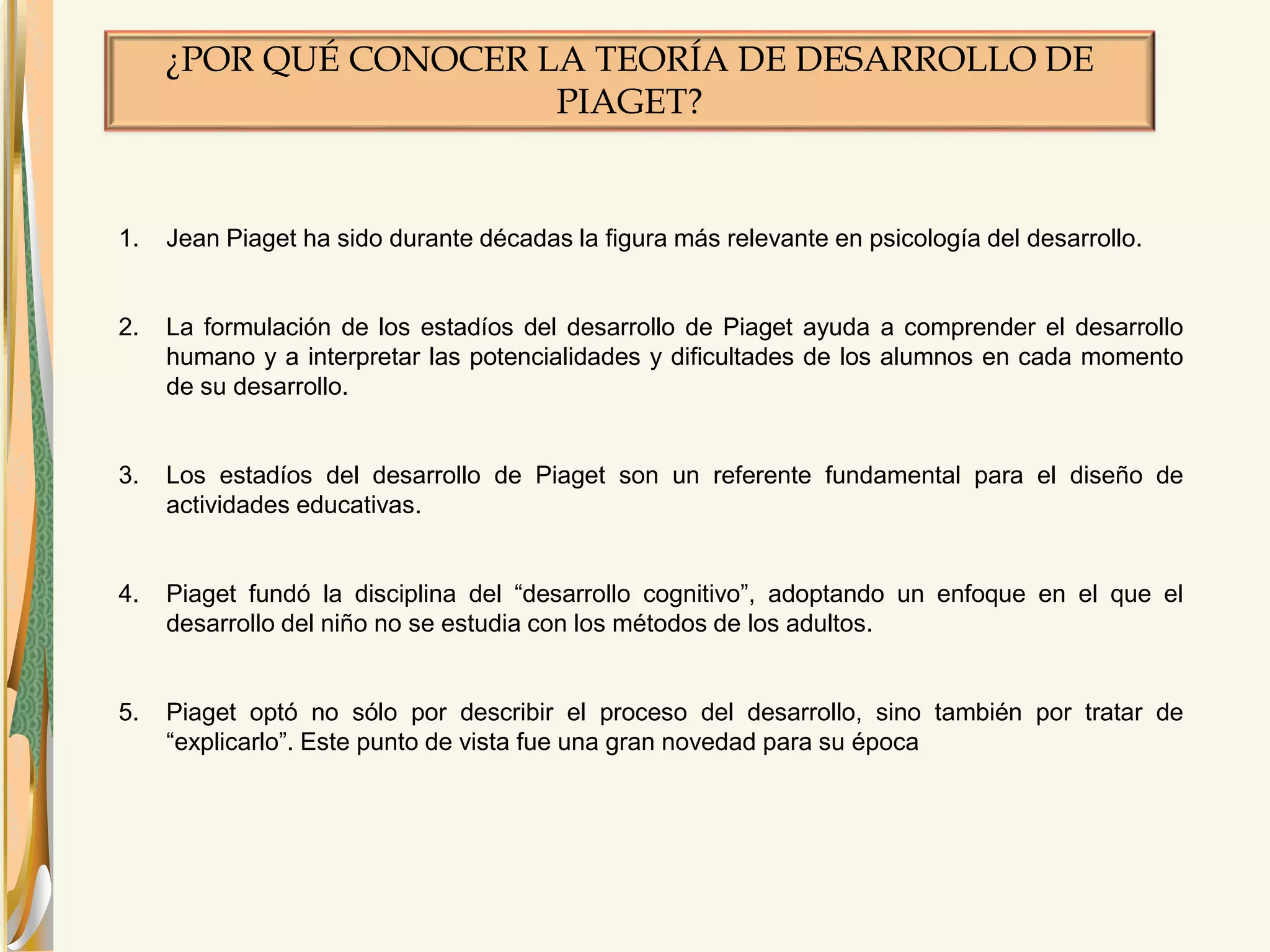 ¿POR QUÉ CONOCER LA TEORÍA DE DESARROLLO DE 
PIAGET? 
1. Jean Piaget ha sido durante décadas la figura más relevante en psicología del desarrollo. 
2. La formulación de los estadíos del desarrollo de Piaget ayuda a comprender el desarrollo 
humano y a interpretar las potencialidades y dificultades de los alumnos en cada momento 
de su desarrollo. 
3. Los estadíos del desarrollo de Piaget son un referente fundamental para el diseño de 
actividades educativas. 
4. Piaget fundó la disciplina del “desarrollo cognitivo”, adoptando un enfoque en el que el 
desarrollo del niño no se estudia con los métodos de los adultos. 
5. Piaget optó no sólo por describir el proceso del desarrollo, sino también por tratar de 
“explicarlo”. Este punto de vista fue una gran novedad para su época 
 