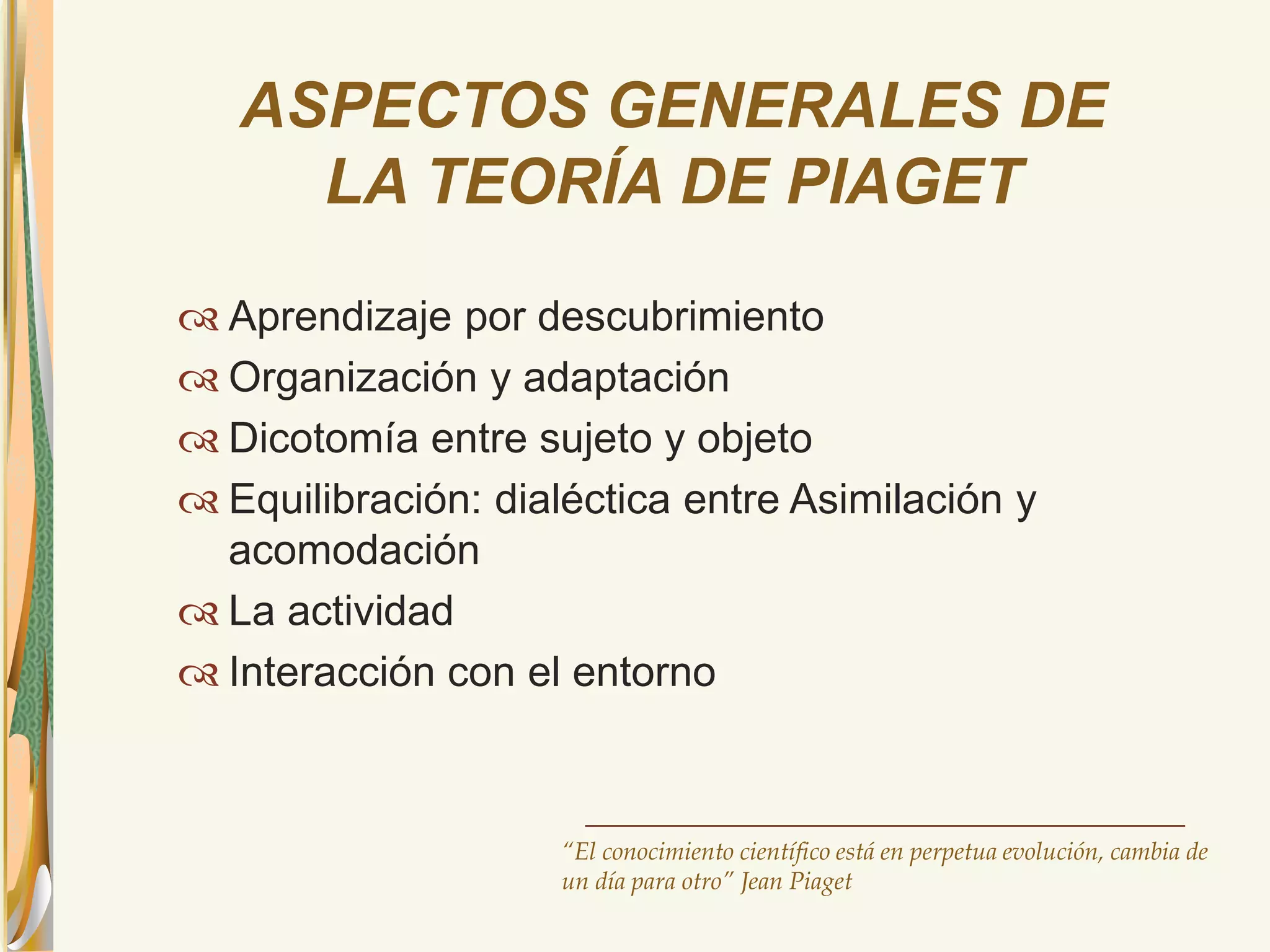 ASPECTOS GENERALES DE 
LA TEORÍA DE PIAGET 
 Aprendizaje por descubrimiento 
 Organización y adaptación 
 Dicotomía entre sujeto y objeto 
 Equilibración: dialéctica entre Asimilación y 
acomodación 
 La actividad 
 Interacción con el entorno 
“El conocimiento científico está en perpetua evolución, cambia de 
un día para otro” Jean Piaget 
 