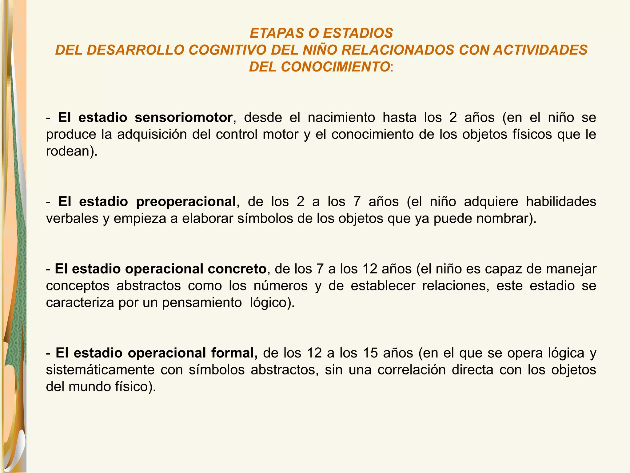 ETAPAS O ESTADIOS 
DEL DESARROLLO COGNITIVO DEL NIÑO RELACIONADOS CON ACTIVIDADES 
DEL CONOCIMIENTO: 
- El estadio sensoriomotor, desde el nacimiento hasta los 2 años (en el niño se 
produce la adquisición del control motor y el conocimiento de los objetos físicos que le 
rodean). 
- El estadio preoperacional, de los 2 a los 7 años (el niño adquiere habilidades 
verbales y empieza a elaborar símbolos de los objetos que ya puede nombrar). 
- El estadio operacional concreto, de los 7 a los 12 años (el niño es capaz de manejar 
conceptos abstractos como los números y de establecer relaciones, este estadio se 
caracteriza por un pensamiento lógico). 
- El estadio operacional formal, de los 12 a los 15 años (en el que se opera lógica y 
sistemáticamente con símbolos abstractos, sin una correlación directa con los objetos 
del mundo físico). 
 