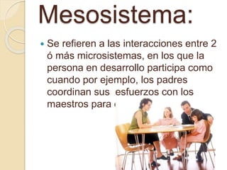 Mesosistema:
 Se refieren a las interacciones entre 2
ó más microsistemas, en los que la
persona en desarrollo participa como
cuando por ejemplo, los padres
coordinan sus esfuerzos con los
maestros para educar a los niños.
 