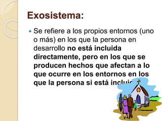 Exosistema:
 Se refiere a los propios entornos (uno
o más) en los que la persona en
desarrollo no está incluida
directamente, pero en los que se
producen hechos que afectan a lo
que ocurre en los entornos en los
que la persona si está incluida
 
