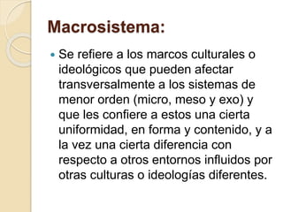 Macrosistema:
 Se refiere a los marcos culturales o
ideológicos que pueden afectar
transversalmente a los sistemas de
menor orden (micro, meso y exo) y
que les confiere a estos una cierta
uniformidad, en forma y contenido, y a
la vez una cierta diferencia con
respecto a otros entornos influidos por
otras culturas o ideologías diferentes.
 
