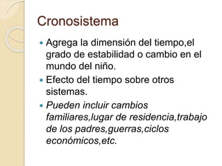 Cronosistema
 Agrega la dimensión del tiempo,el
grado de estabilidad o cambio en el
mundo del niño.
 Efecto del tiempo sobre otros
sistemas.
 Pueden incluir cambios
familiares,lugar de residencia,trabajo
de los padres,guerras,ciclos
económicos,etc.
 