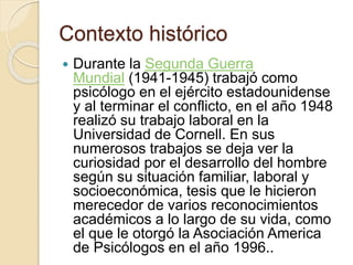 Contexto histórico
 Durante la Segunda Guerra
Mundial (1941-1945) trabajó como
psicólogo en el ejército estadounidense
y al terminar el conflicto, en el año 1948
realizó su trabajo laboral en la
Universidad de Cornell. En sus
numerosos trabajos se deja ver la
curiosidad por el desarrollo del hombre
según su situación familiar, laboral y
socioeconómica, tesis que le hicieron
merecedor de varios reconocimientos
académicos a lo largo de su vida, como
el que le otorgó la Asociación America
de Psicólogos en el año 1996..
 