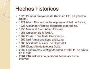 Hechos historicos
 1920 Primera emisiones de Radio en EE.UU. y Reino
Unido.
 1921 Albert Einstein recibe el premio Nobel de Física.
 1928 Alexander Fleming descubre la penicilina.
 1955 Muere el físico Albert Einstein.
 1958 Creación de la NASA.
 1967 Primer Trasplante De Corazón.
 1969 Neil Armstrong llega a la Luna.
 1986 Accidente nuclear de Chernóbil.
 1997 Clonación de la oveja Dolly.
 2002 El petrolero Prestige derrama 77.000 tn. de crudo
en el mar.
 2004 716 millones de personas tienen acceso a
Internet.
 
