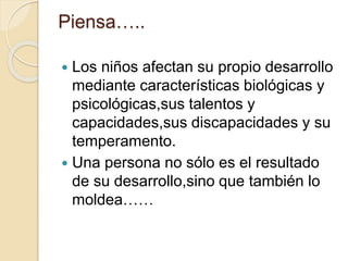 Piensa…..
 Los niños afectan su propio desarrollo
mediante características biológicas y
psicológicas,sus talentos y
capacidades,sus discapacidades y su
temperamento.
 Una persona no sólo es el resultado
de su desarrollo,sino que también lo
moldea……
 